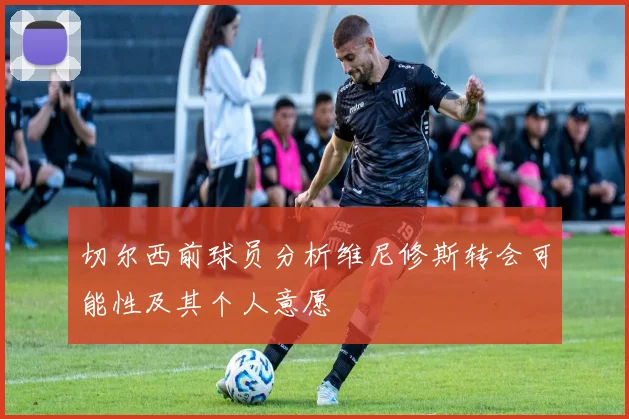 切尔西前球员分析维尼修斯转会可能性及其个人意愿