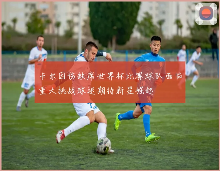 卡尔因伤缺席世界杯比赛球队面临重大挑战球迷期待新星崛起