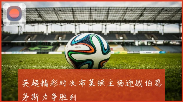 英超精彩对决布莱顿主场迎战伯恩茅斯力争胜利