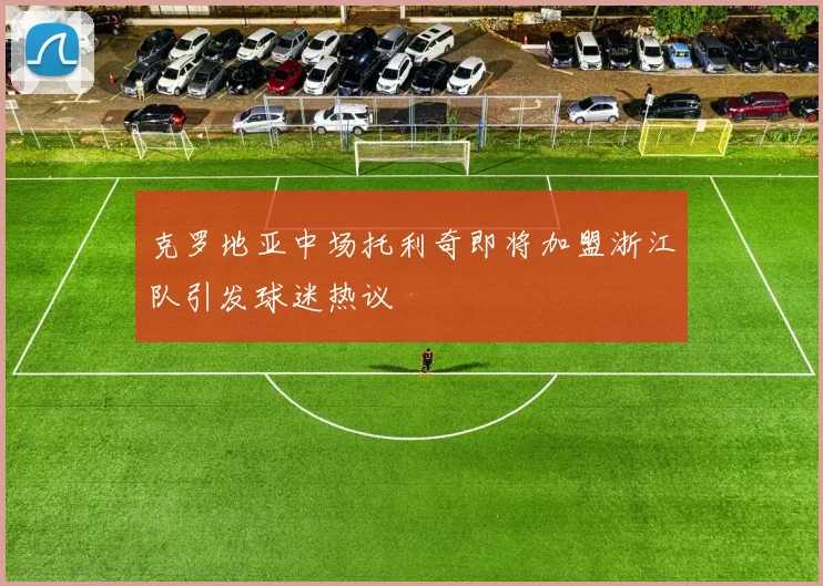 克罗地亚中场托利奇即将加盟浙江队引发球迷热议