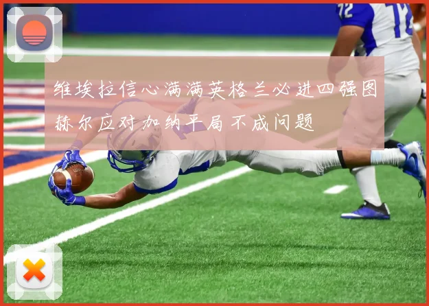 维埃拉信心满满英格兰必进四强图赫尔应对加纳平局不成问题