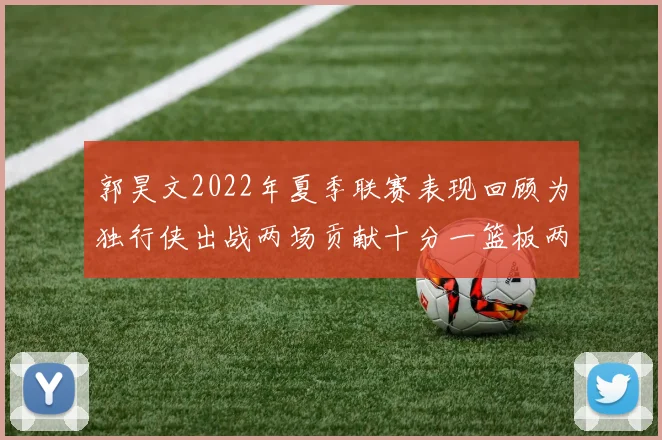 郭昊文2022年夏季联赛表现回顾为独行侠出战两场贡献十分一篮板两助攻