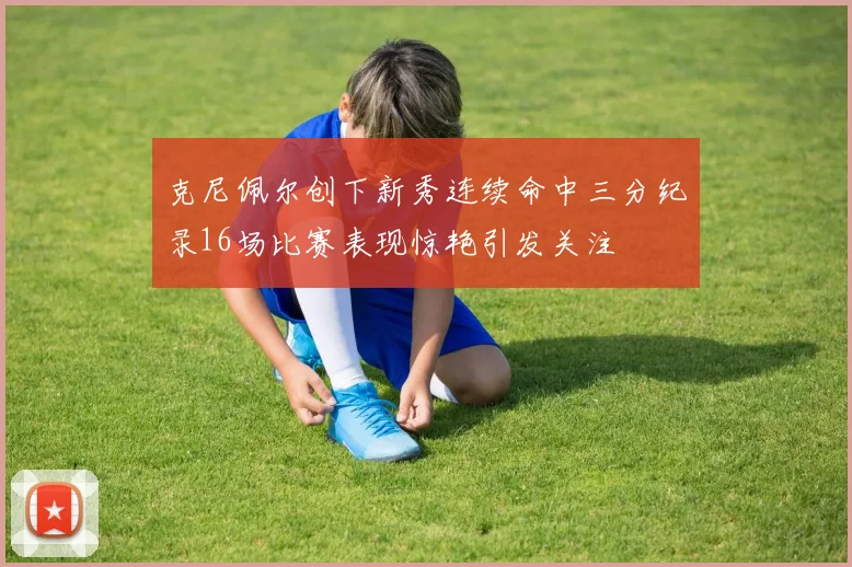 克尼佩尔创下新秀连续命中三分纪录16场比赛表现惊艳引发关注