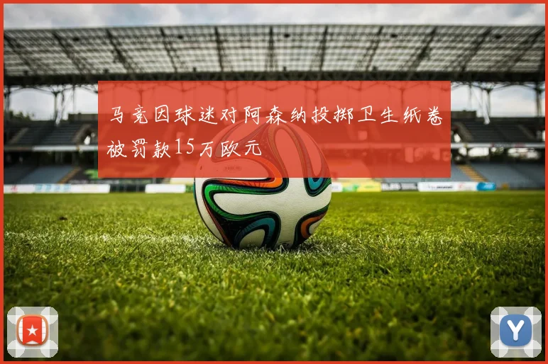 马竞因球迷对阿森纳投掷卫生纸卷被罚款15万欧元