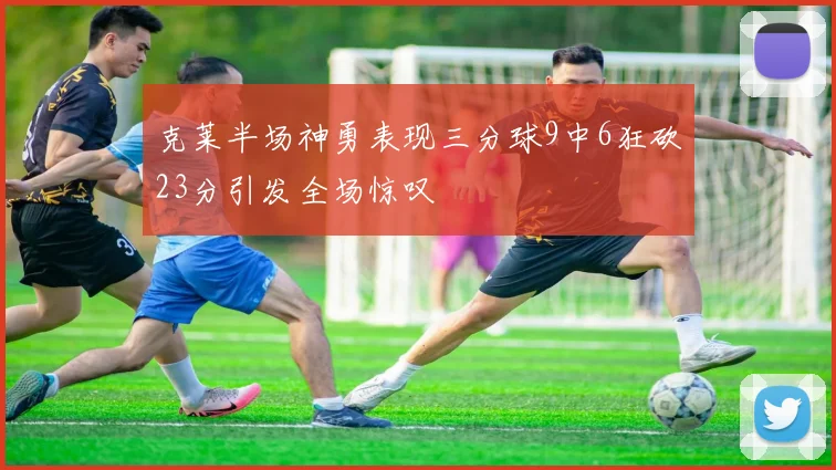 克莱半场神勇表现三分球9中6狂砍23分引发全场惊叹