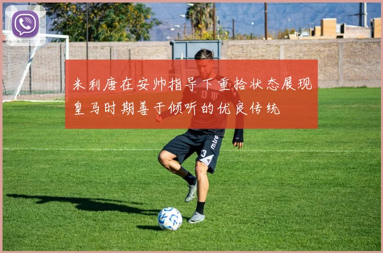 米利唐在安帅指导下重拾状态展现皇马时期善于倾听的优良传统