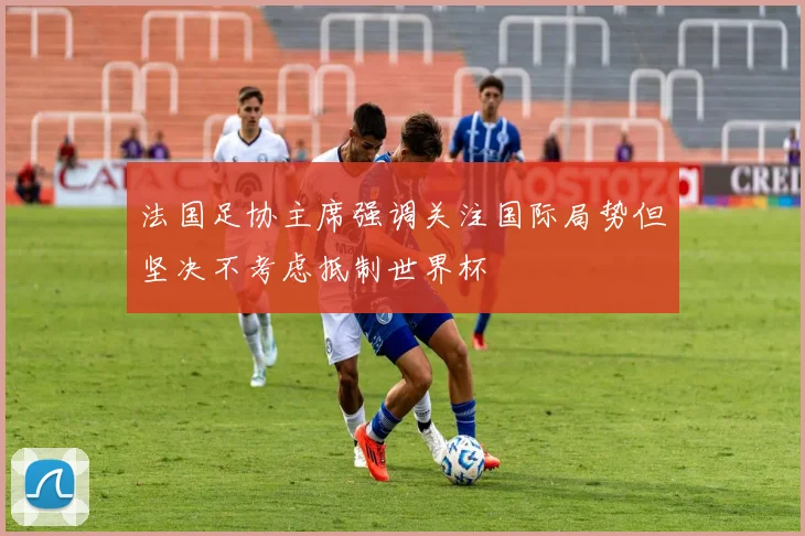 法国足协主席强调关注国际局势但坚决不考虑抵制世界杯