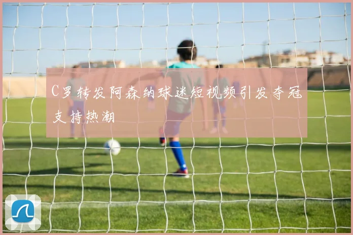 C罗转发阿森纳球迷短视频引发夺冠支持热潮