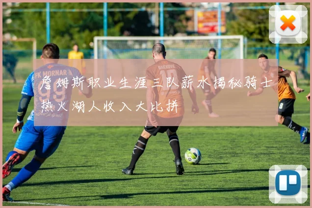 詹姆斯职业生涯三队薪水揭秘骑士热火湖人收入大比拼
