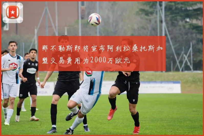 那不勒斯即将宣布阿利松桑托斯加盟交易费用为2000万欧元