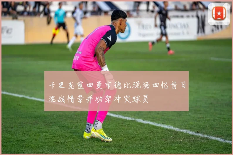 卡里克重回曼市德比现场回忆昔日混战情景并劝架冲突球员