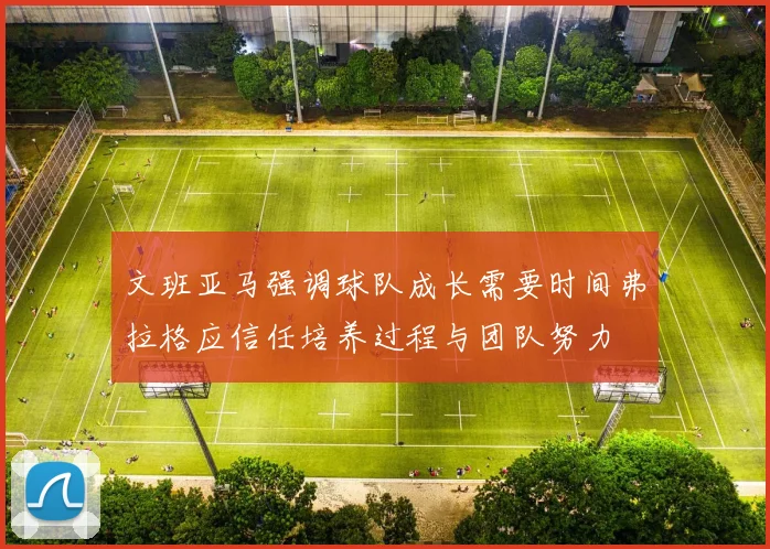 文班亚马强调球队成长需要时间弗拉格应信任培养过程与团队努力