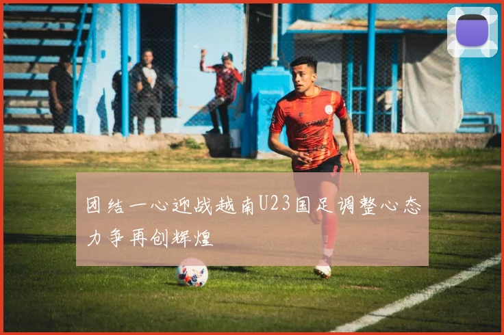 团结一心迎战越南U23国足调整心态力争再创辉煌